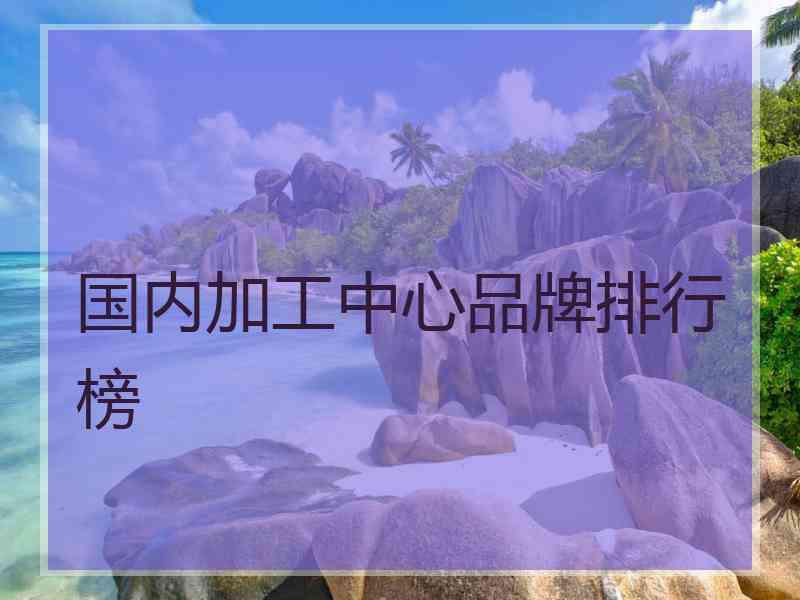 国内加工中心品牌排行榜