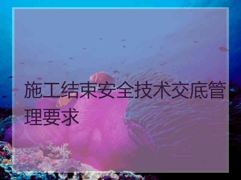 施工结束安全技术交底管理要求