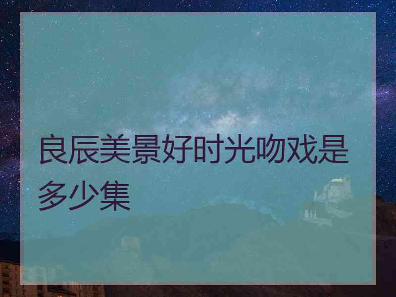 良辰美景好时光吻戏是多少集