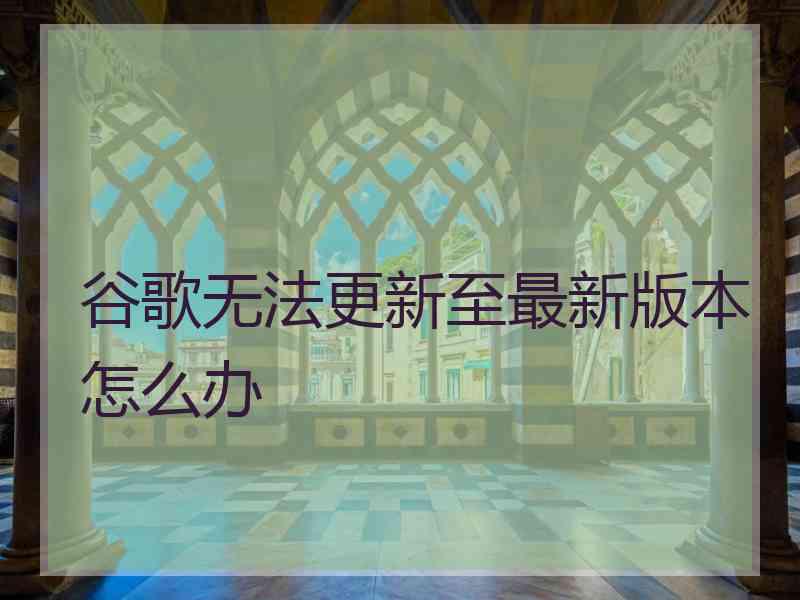 谷歌无法更新至最新版本怎么办