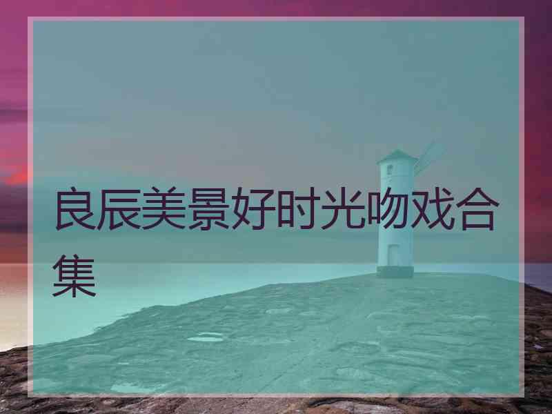 良辰美景好时光吻戏合集